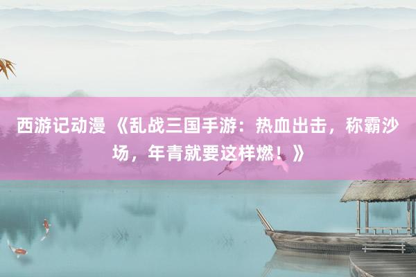 西游记动漫 《乱战三国手游：热血出击，称霸沙场，年青就要这样燃！》