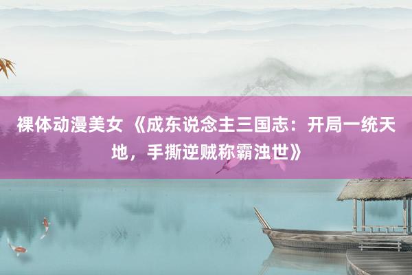 裸体动漫美女 《成东说念主三国志：开局一统天地，手撕逆贼称霸浊世》