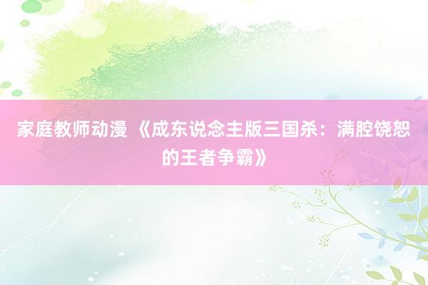 家庭教师动漫 《成东说念主版三国杀：满腔饶恕的王者争霸》
