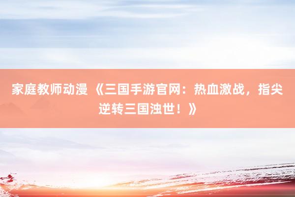家庭教师动漫 《三国手游官网：热血激战，指尖逆转三国浊世！》
