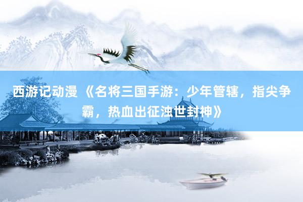 西游记动漫 《名将三国手游：少年管辖，指尖争霸，热血出征浊世封神》