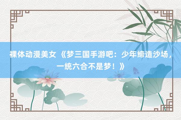 裸体动漫美女 《梦三国手游吧：少年缔造沙场，一统六合不是梦！》