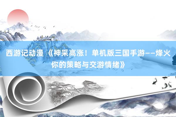 西游记动漫 《神采高涨！单机版三国手游——烽火你的策略与交游情绪》