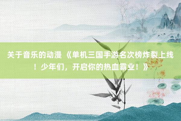 关于音乐的动漫 《单机三国手游名次榜炸裂上线！少年们，开启你的热血霸业！》