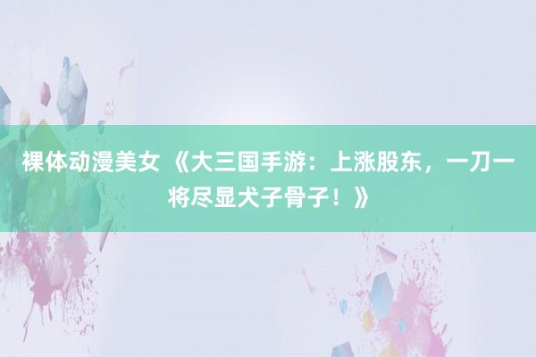 裸体动漫美女 《大三国手游：上涨股东，一刀一将尽显犬子骨子！》