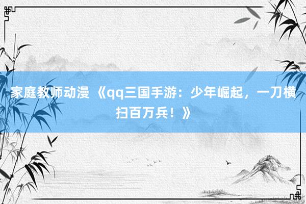 家庭教师动漫 《qq三国手游：少年崛起，一刀横扫百万兵！》