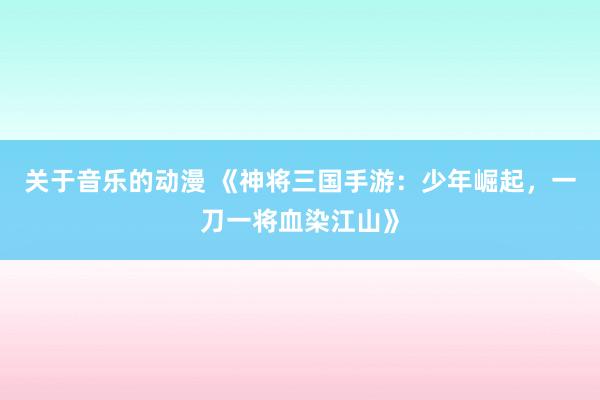 关于音乐的动漫 《神将三国手游：少年崛起，一刀一将血染江山》