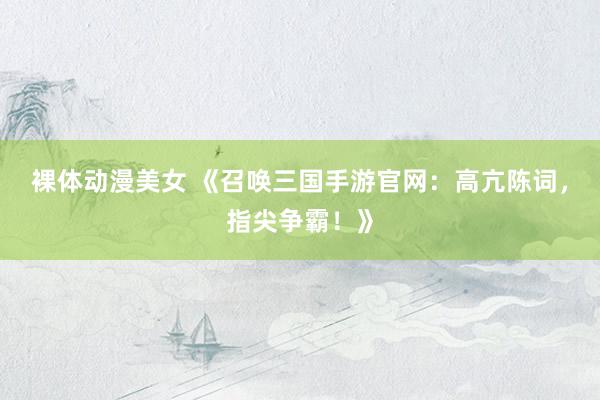 裸体动漫美女 《召唤三国手游官网：高亢陈词，指尖争霸！》