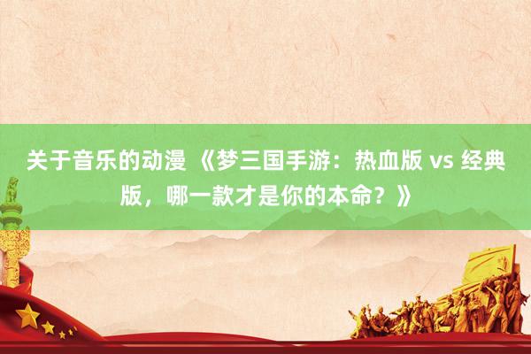 关于音乐的动漫 《梦三国手游：热血版 vs 经典版，哪一款才是你的本命？》
