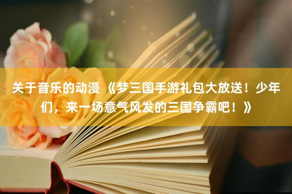 关于音乐的动漫 《梦三国手游礼包大放送！少年们，来一场意气风发的三国争霸吧！》