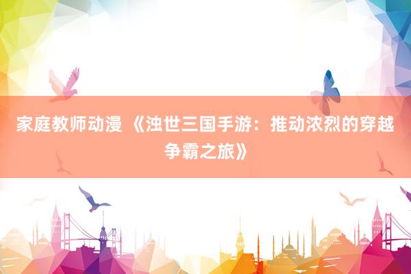家庭教师动漫 《浊世三国手游：推动浓烈的穿越争霸之旅》