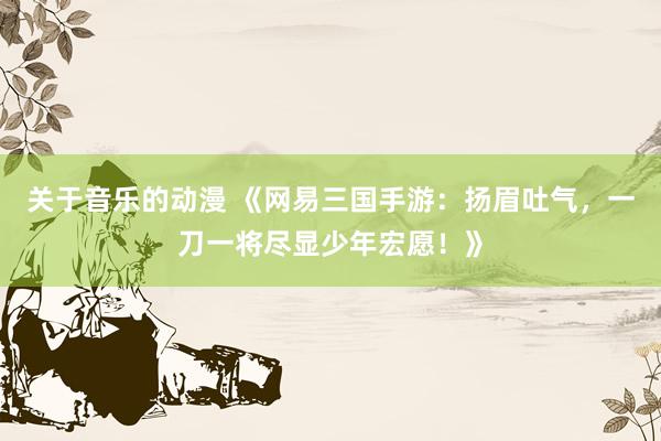 关于音乐的动漫 《网易三国手游：扬眉吐气，一刀一将尽显少年宏愿！》