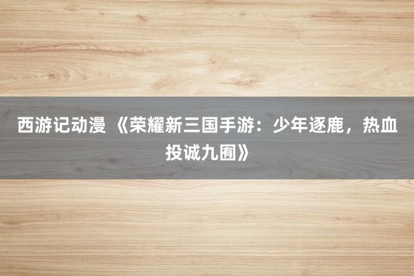 西游记动漫 《荣耀新三国手游：少年逐鹿，热血投诚九囿》