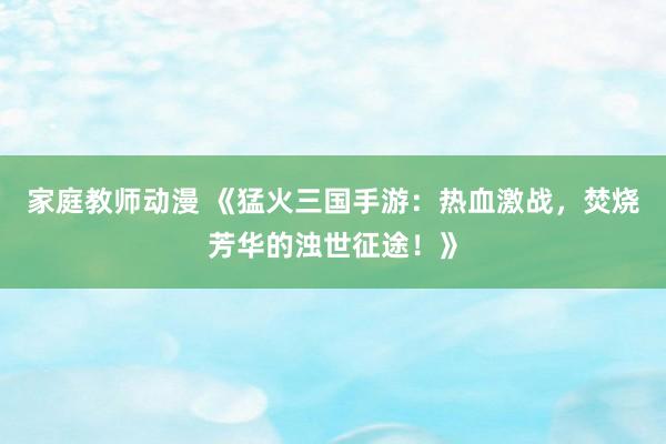 家庭教师动漫 《猛火三国手游：热血激战，焚烧芳华的浊世征途！》