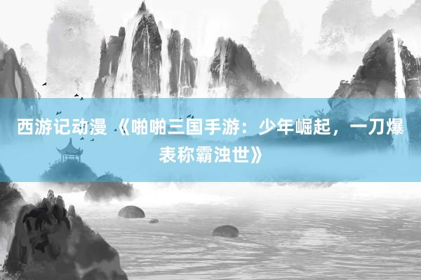 西游记动漫 《啪啪三国手游：少年崛起，一刀爆表称霸浊世》