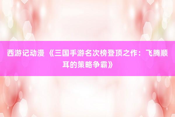 西游记动漫 《三国手游名次榜登顶之作：飞腾顺耳的策略争霸》