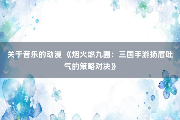 关于音乐的动漫 《烟火燃九囿：三国手游扬眉吐气的策略对决》