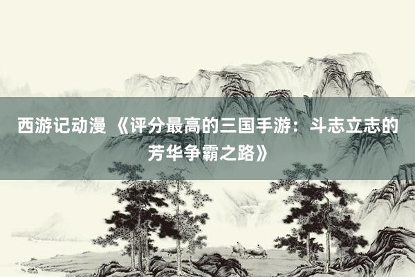 西游记动漫 《评分最高的三国手游：斗志立志的芳华争霸之路》