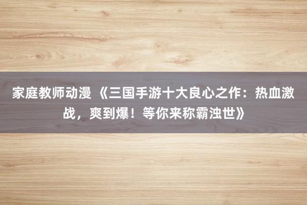 家庭教师动漫 《三国手游十大良心之作：热血激战，爽到爆！等你来称霸浊世》