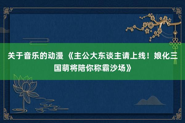 关于音乐的动漫 《主公大东谈主请上线！娘化三国萌将陪你称霸沙场》