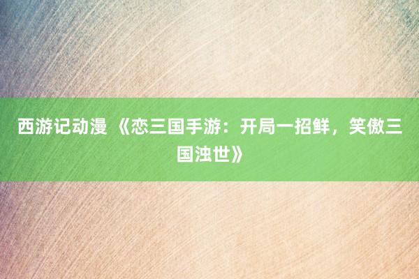 西游记动漫 《恋三国手游：开局一招鲜，笑傲三国浊世》