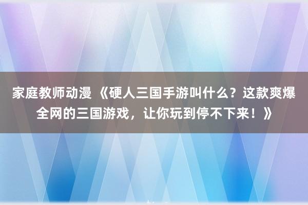家庭教师动漫 《硬人三国手游叫什么？这款爽爆全网的三国游戏，让你玩到停不下来！》