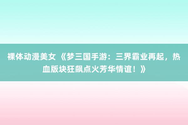 裸体动漫美女 《梦三国手游：三界霸业再起，热血版块狂飙点火芳华情谊！》