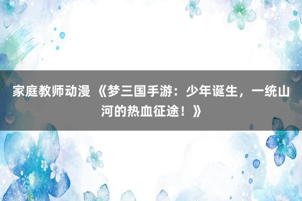 家庭教师动漫 《梦三国手游：少年诞生，一统山河的热血征途！》