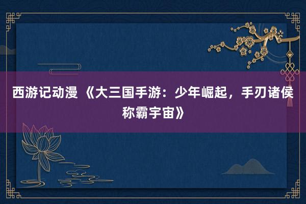 西游记动漫 《大三国手游：少年崛起，手刃诸侯称霸宇宙》