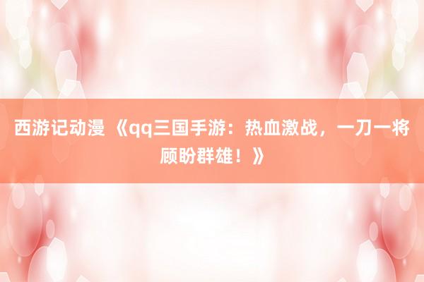 西游记动漫 《qq三国手游：热血激战，一刀一将顾盼群雄！》