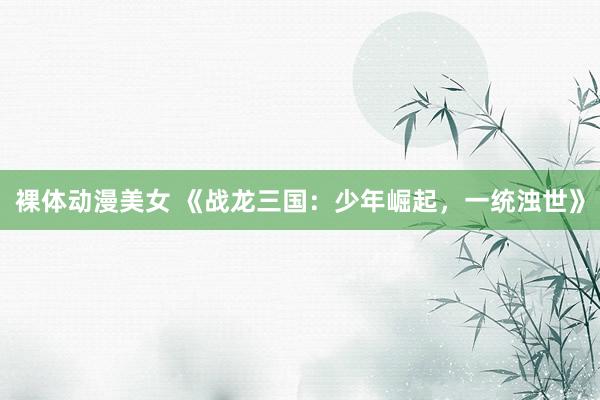 裸体动漫美女 《战龙三国：少年崛起，一统浊世》