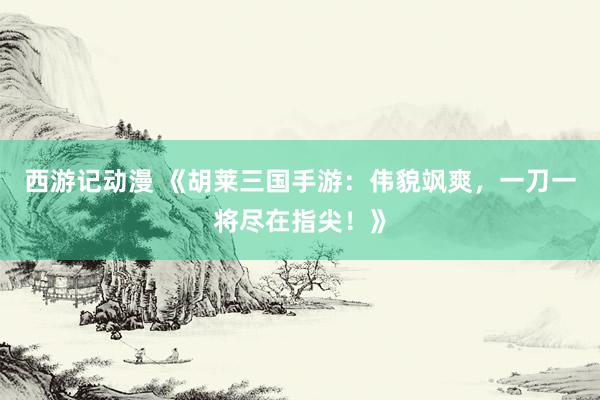 西游记动漫 《胡莱三国手游：伟貌飒爽，一刀一将尽在指尖！》