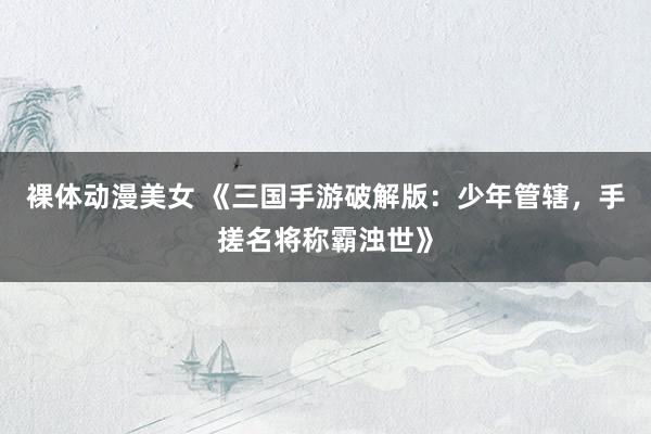 裸体动漫美女 《三国手游破解版：少年管辖，手搓名将称霸浊世》