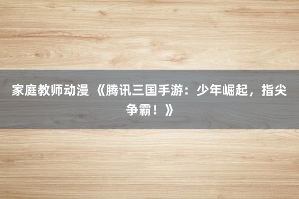 家庭教师动漫 《腾讯三国手游：少年崛起，指尖争霸！》