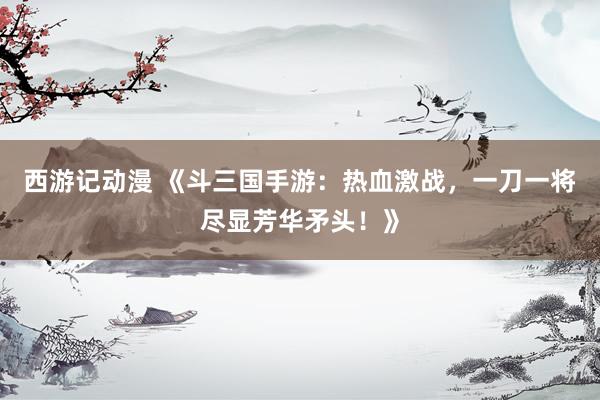 西游记动漫 《斗三国手游：热血激战，一刀一将尽显芳华矛头！》