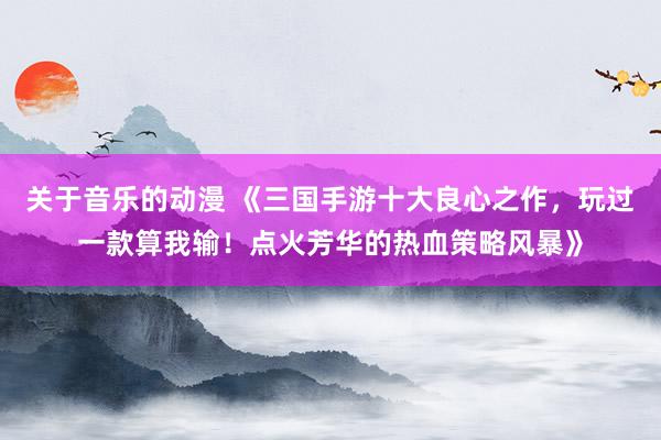 关于音乐的动漫 《三国手游十大良心之作，玩过一款算我输！点火芳华的热血策略风暴》