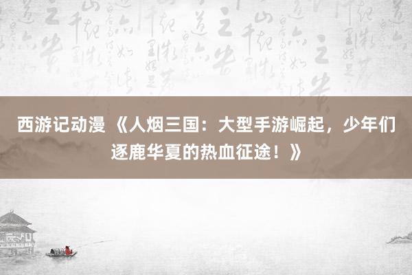 西游记动漫 《人烟三国：大型手游崛起，少年们逐鹿华夏的热血征途！》