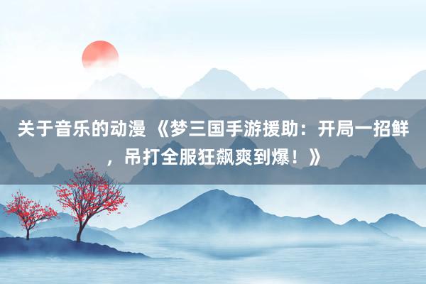 关于音乐的动漫 《梦三国手游援助：开局一招鲜，吊打全服狂飙爽到爆！》