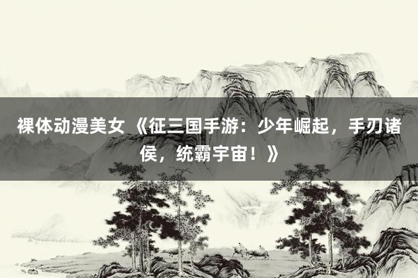 裸体动漫美女 《征三国手游：少年崛起，手刃诸侯，统霸宇宙！》