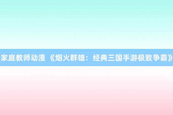 家庭教师动漫 《烟火群雄：经典三国手游极致争霸》