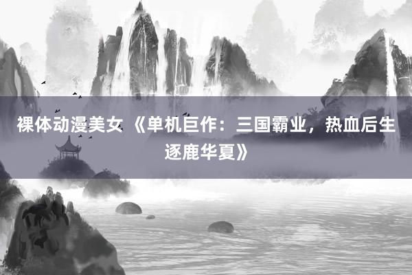 裸体动漫美女 《单机巨作：三国霸业，热血后生逐鹿华夏》