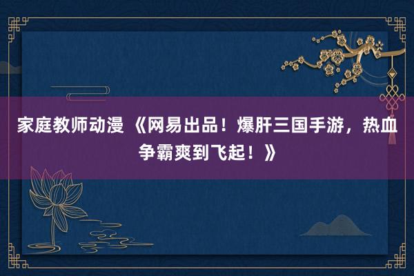 家庭教师动漫 《网易出品！爆肝三国手游，热血争霸爽到飞起！》