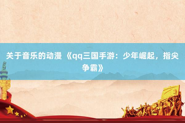 关于音乐的动漫 《qq三国手游：少年崛起，指尖争霸》