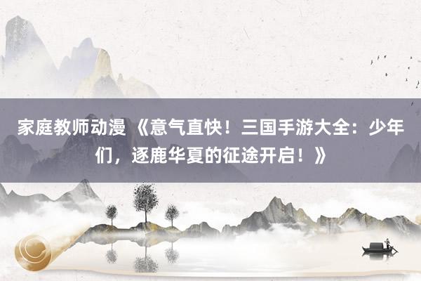 家庭教师动漫 《意气直快！三国手游大全：少年们，逐鹿华夏的征途开启！》