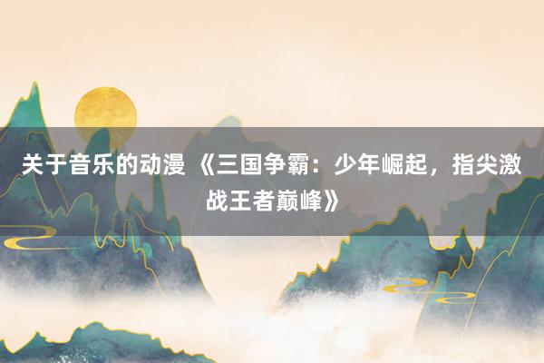 关于音乐的动漫 《三国争霸：少年崛起，指尖激战王者巅峰》
