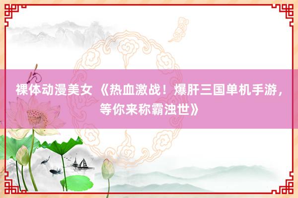 裸体动漫美女 《热血激战！爆肝三国单机手游，等你来称霸浊世》