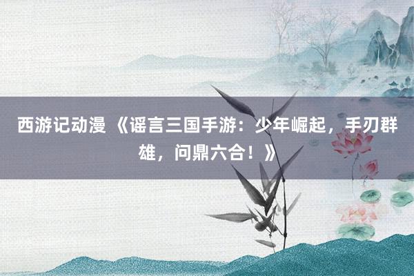 西游记动漫 《谣言三国手游：少年崛起，手刃群雄，问鼎六合！》
