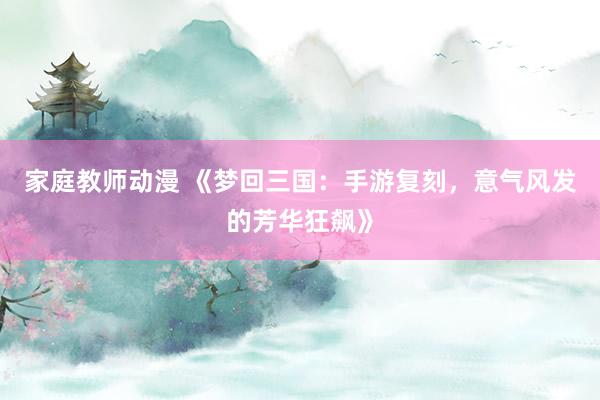 家庭教师动漫 《梦回三国：手游复刻，意气风发的芳华狂飙》