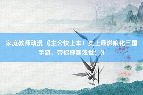 家庭教师动漫 《主公快上车！史上最燃娘化三国手游，带你称霸浊世！》