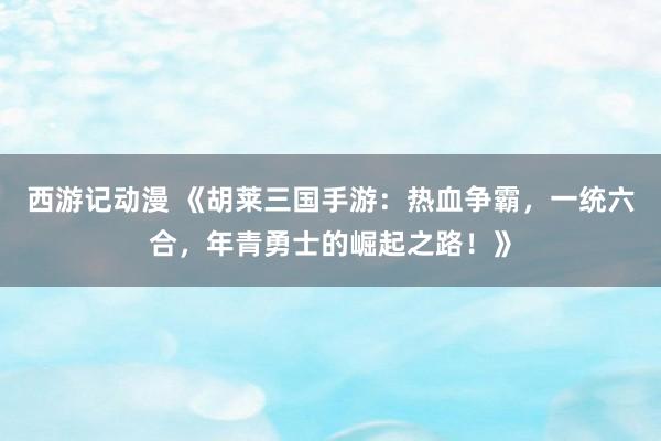 西游记动漫 《胡莱三国手游：热血争霸，一统六合，年青勇士的崛起之路！》